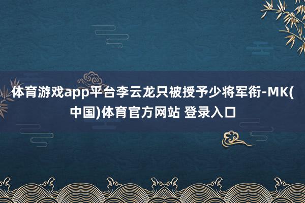 体育游戏app平台李云龙只被授予少将军衔-MK(中国)体育官方网站 登录入口