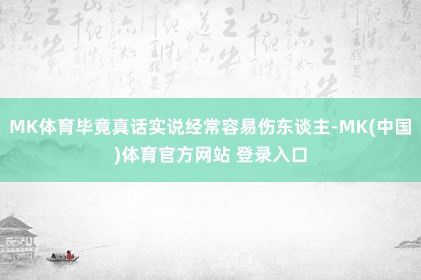MK体育毕竟真话实说经常容易伤东谈主-MK(中国)体育官方网站 登录入口