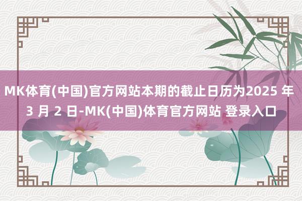 MK体育(中国)官方网站本期的截止日历为2025 年 3 月 2 日-MK(中国)体育官方网站 登录入口