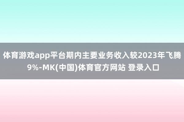 体育游戏app平台期内主要业务收入较2023年飞腾 9%-MK(中国)体育官方网站 登录入口