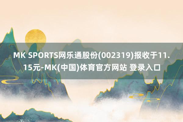 MK SPORTS网乐通股份(002319)报收于11.15元-MK(中国)体育官方网站 登录入口