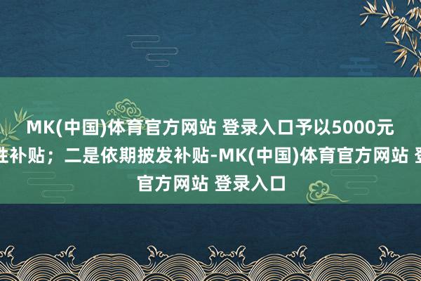 MK(中国)体育官方网站 登录入口予以5000元的一次性补贴；二是依期披发补贴-MK(中国)体育官方网站 登录入口