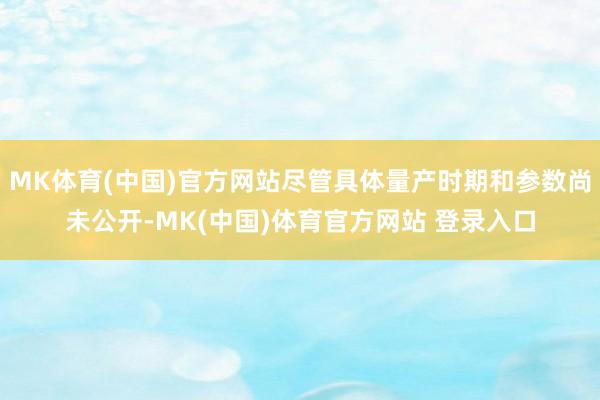 MK体育(中国)官方网站尽管具体量产时期和参数尚未公开-MK(中国)体育官方网站 登录入口