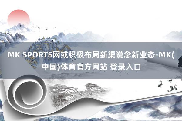 MK SPORTS网或积极布局新渠说念新业态-MK(中国)体育官方网站 登录入口