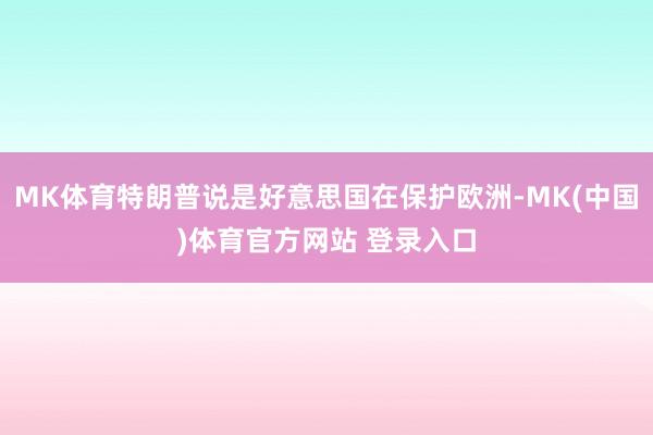 MK体育特朗普说是好意思国在保护欧洲-MK(中国)体育官方网站 登录入口