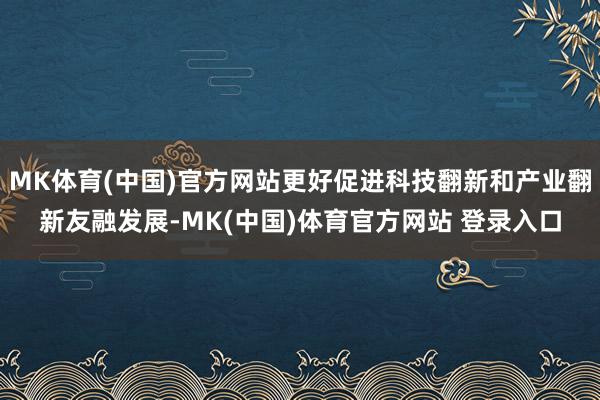 MK体育(中国)官方网站更好促进科技翻新和产业翻新友融发展-MK(中国)体育官方网站 登录入口