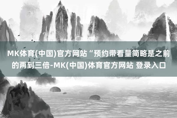 MK体育(中国)官方网站　　“预约带看量简略是之前的两到三倍-MK(中国)体育官方网站 登录入口