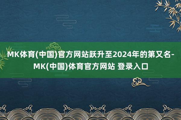 MK体育(中国)官方网站跃升至2024年的第又名-MK(中国)体育官方网站 登录入口